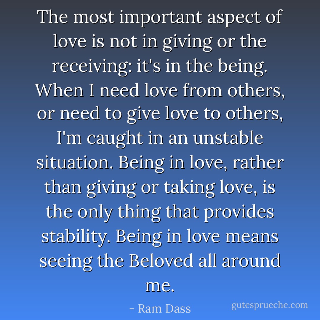 The most important aspect of love is not in giving or the receiving: it's in the being. When I need love from others, or need to give love to others, I'm caught in an unstable situation. Being in love, rather than giving or taking love, is the only thing that provides stability. Being in love means seeing the Beloved all around me. - Ram Dass