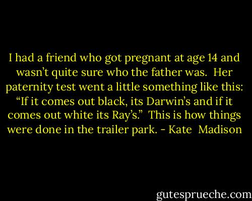 I had a friend who got pregnant at age 14 and wasn’t quite sure who the father was. <br />Her paternity test went a little something like this: “If it comes out black, its Darwin’s and if it comes out white its Ray’s.” <br />This is how things were done in the trailer park. - Kate  Madison