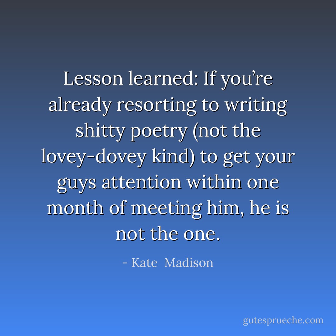 Lesson learned: If you’re already resorting to writing shitty poetry (not the lovey-dovey kind) to get your guys attention within one month of meeting him, he is not the one. - Kate  Madison