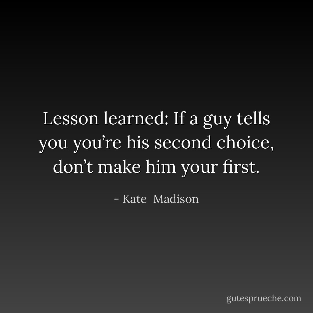 Lesson learned: If a guy tells you you’re his second choice, don’t make him your first. - Kate  Madison