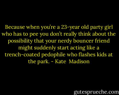 Because when you’re a 23-year old party girl who has to pee you don’t really think about the possibility that your nerdy bouncer friend might suddenly start acting like a trench-coated pedophile who flashes kids at the park. - Kate  Madison