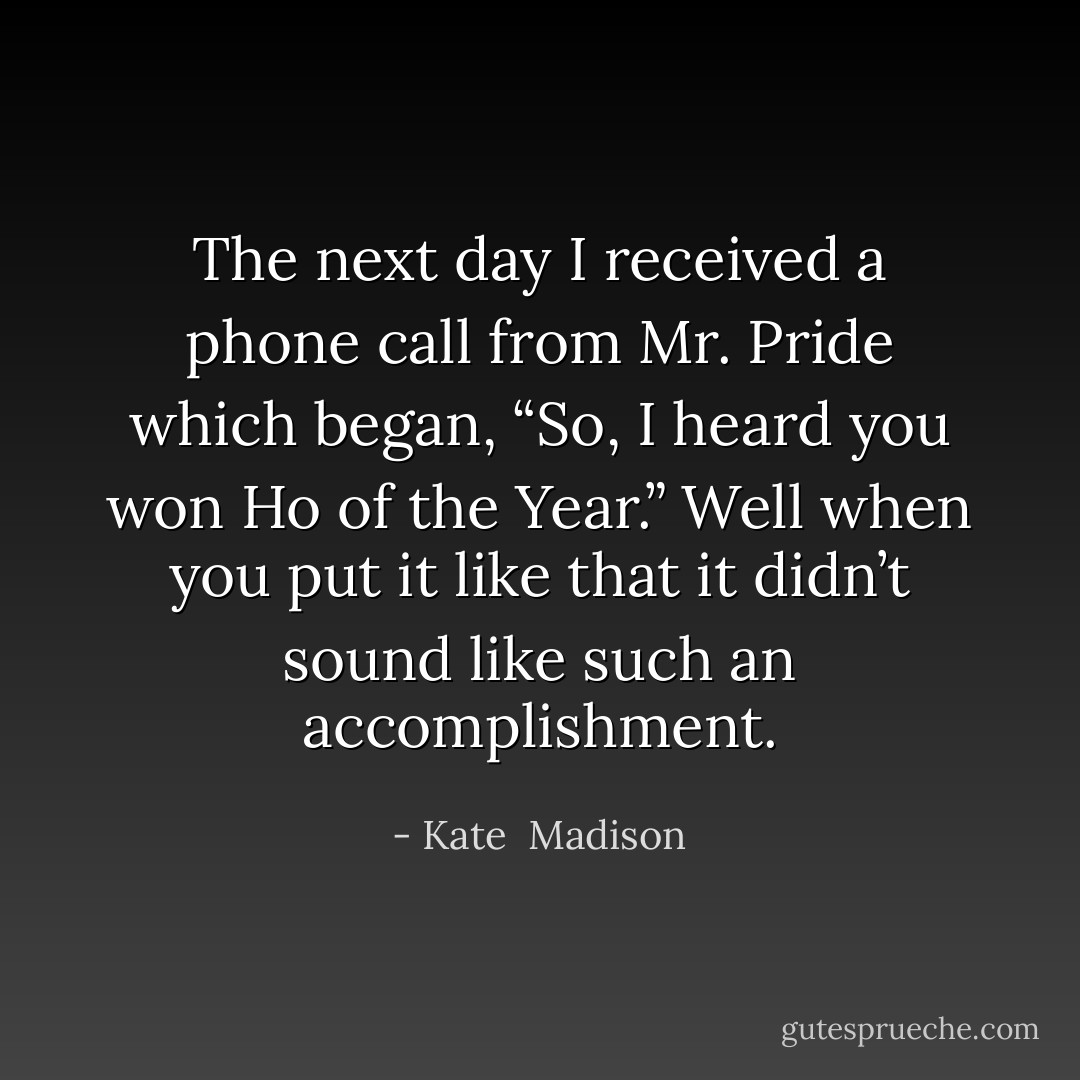 The next day I received a phone call from Mr. Pride which began, “So, I heard you won Ho of the Year.” Well when you put it like that it didn’t sound like such an accomplishment. - Kate  Madison