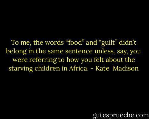 To me, the words “food” and “guilt” didn’t belong in the same sentence unless, say, you were referring to how you felt about the starving children in Africa. - Kate  Madison