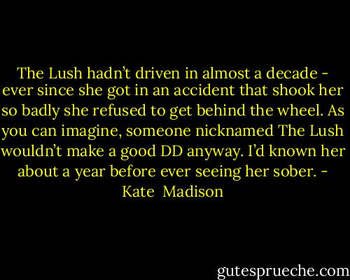 The Lush hadn’t driven in almost a decade - ever since she got in an accident that shook her so badly she refused to get behind the wheel. As you can imagine, someone nicknamed The Lush wouldn’t make a good DD anyway. I’d known her about a year before ever seeing her sober. - Kate  Madison