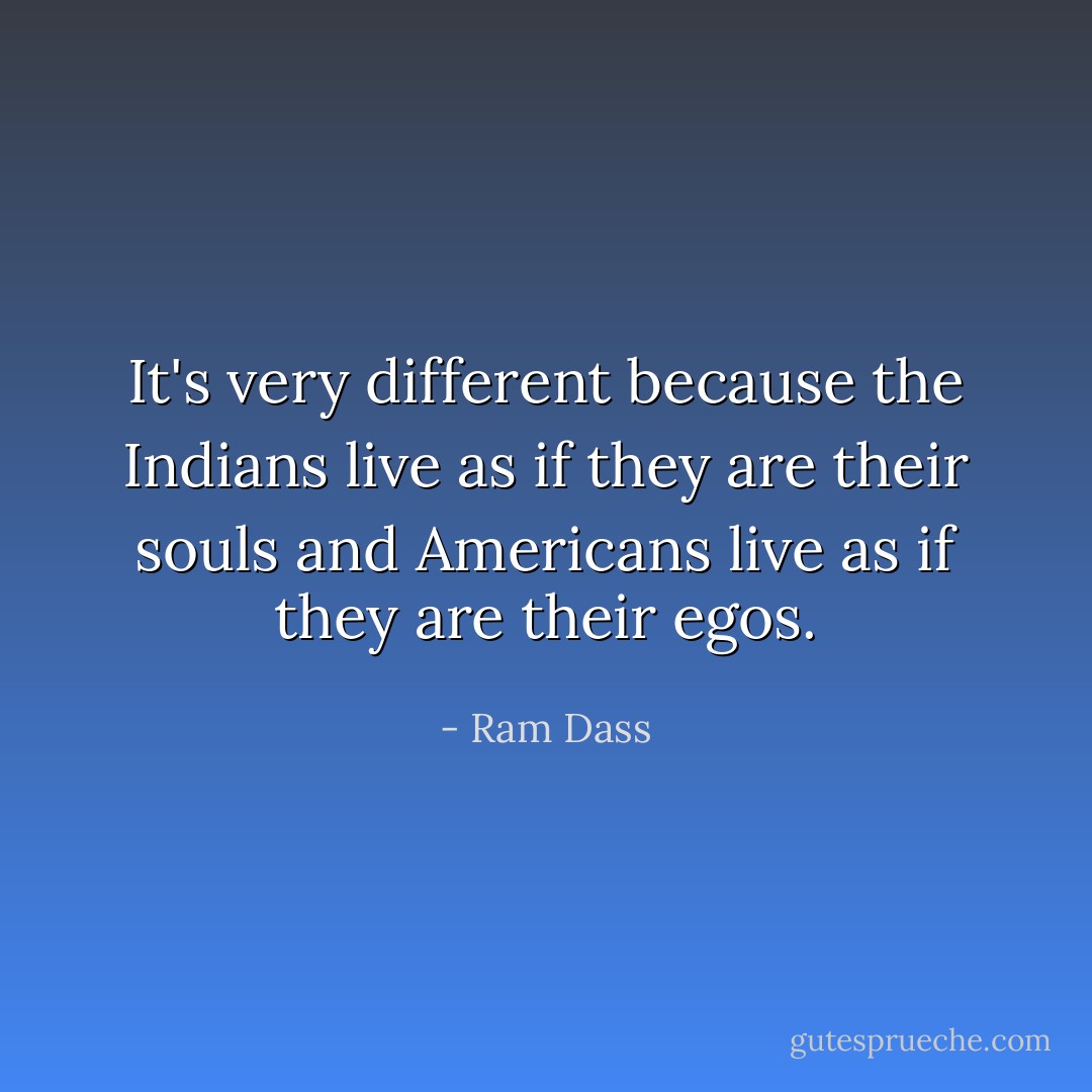 It's very different because the Indians live as if they are their souls and Americans live as if they are their egos. - Ram Dass