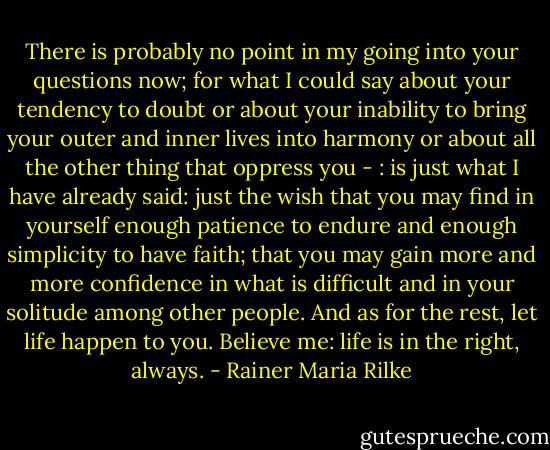 There is probably no point in my going into your questions now; for what I could say about your tendency to doubt or about your inability to bring your outer and inner lives into harmony or about all the other thing that oppress you - : is just what I have already said: just the wish that you may find in yourself enough patience to endure and enough simplicity to have faith; that you may gain more and more confidence in what is difficult and in your solitude among other people. And as for the rest, let life happen to you. Believe me: life is in the right, always. - Rainer Maria Rilke