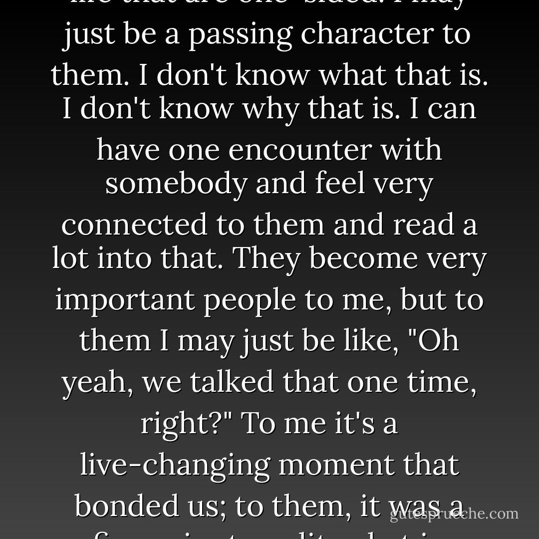 I develop oddly deep emotional connections to people in my life that are one-sided. I may just be a passing character to them. I don't know what that is. I don't know why that is. I can have one encounter with somebody and feel very connected to them and read a lot into that. They become very important people to me, but to them I may just be like, "Oh yeah, we talked that one time, right?" To me it's a live-changing moment that bonded us; to them, it was a five-minute polite chat in passing. - Marc Maron