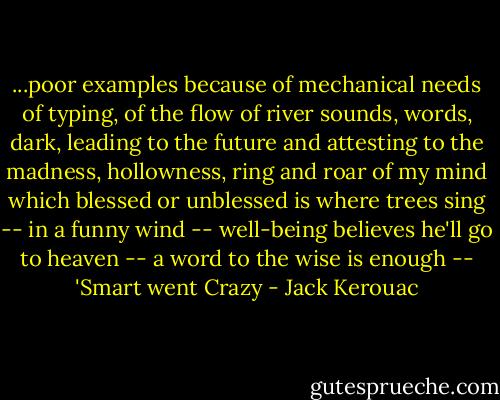 ...poor examples because of mechanical needs of typing, of the flow of river sounds, words, dark, leading to the future and attesting to the madness, hollowness, ring and roar of my mind which blessed or unblessed is where trees sing -- in a funny wind -- well-being believes he'll go to heaven -- a word to the wise is enough -- 'Smart went Crazy - Jack Kerouac