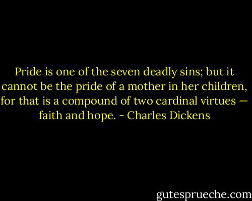 Pride is one of the seven deadly sins; but it cannot be the pride of a mother in her children, for that is a compound of two cardinal virtues — faith and hope. - Charles Dickens