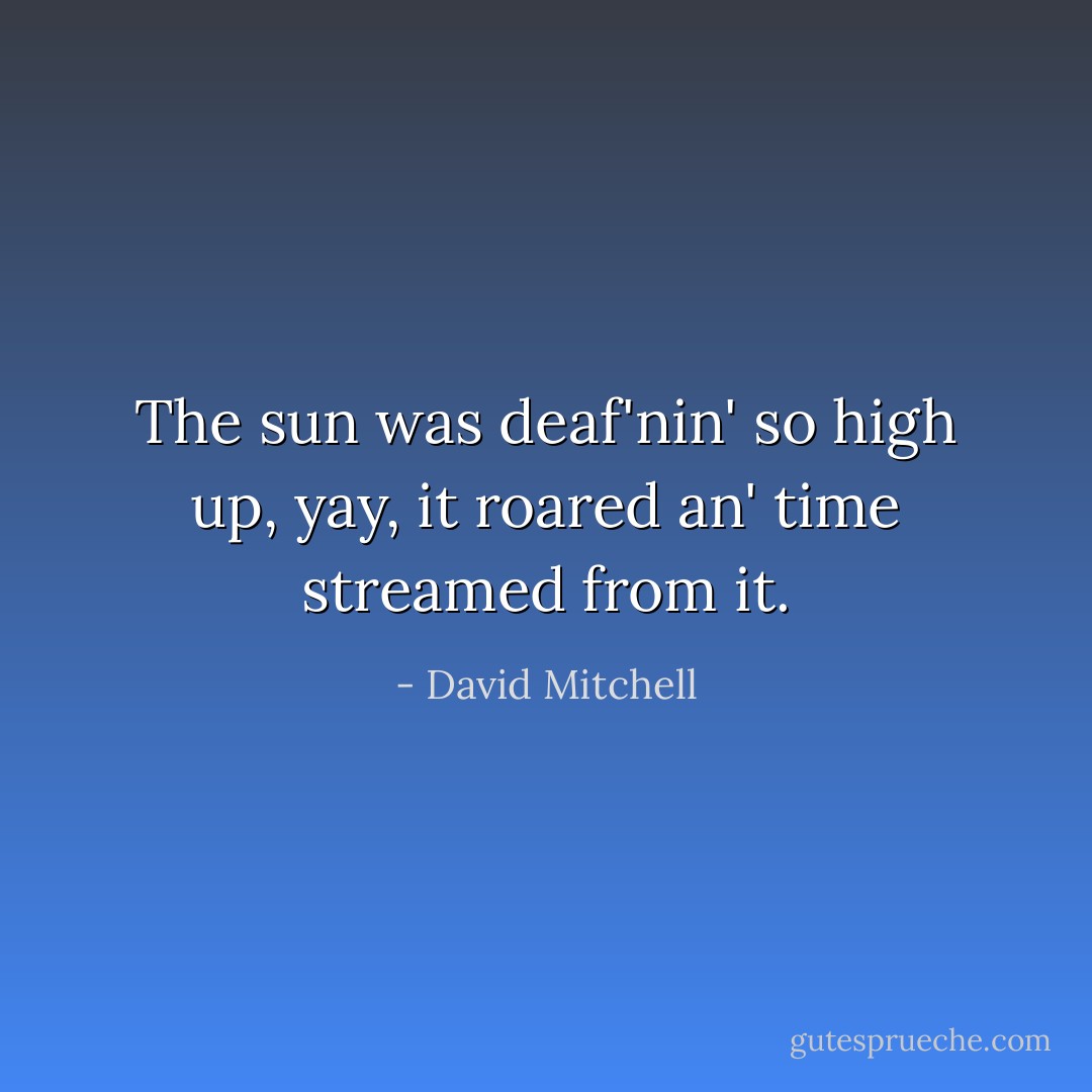 The sun was deaf'nin' so high up, yay, it roared an' time streamed from it. - David Mitchell