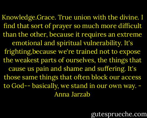 Knowledge.Grace. True union with the divine. I find that sort of prayer so much more difficult than the other, because it requires an extreme emotional and spiritual vulnerability. It's frighting,because we're trained not to expose the weakest parts of ourselves, the things that cause us pain and shame and suffering. It's those same things that often block our access to God-- basically, we stand in our own way. - Anna Jarzab