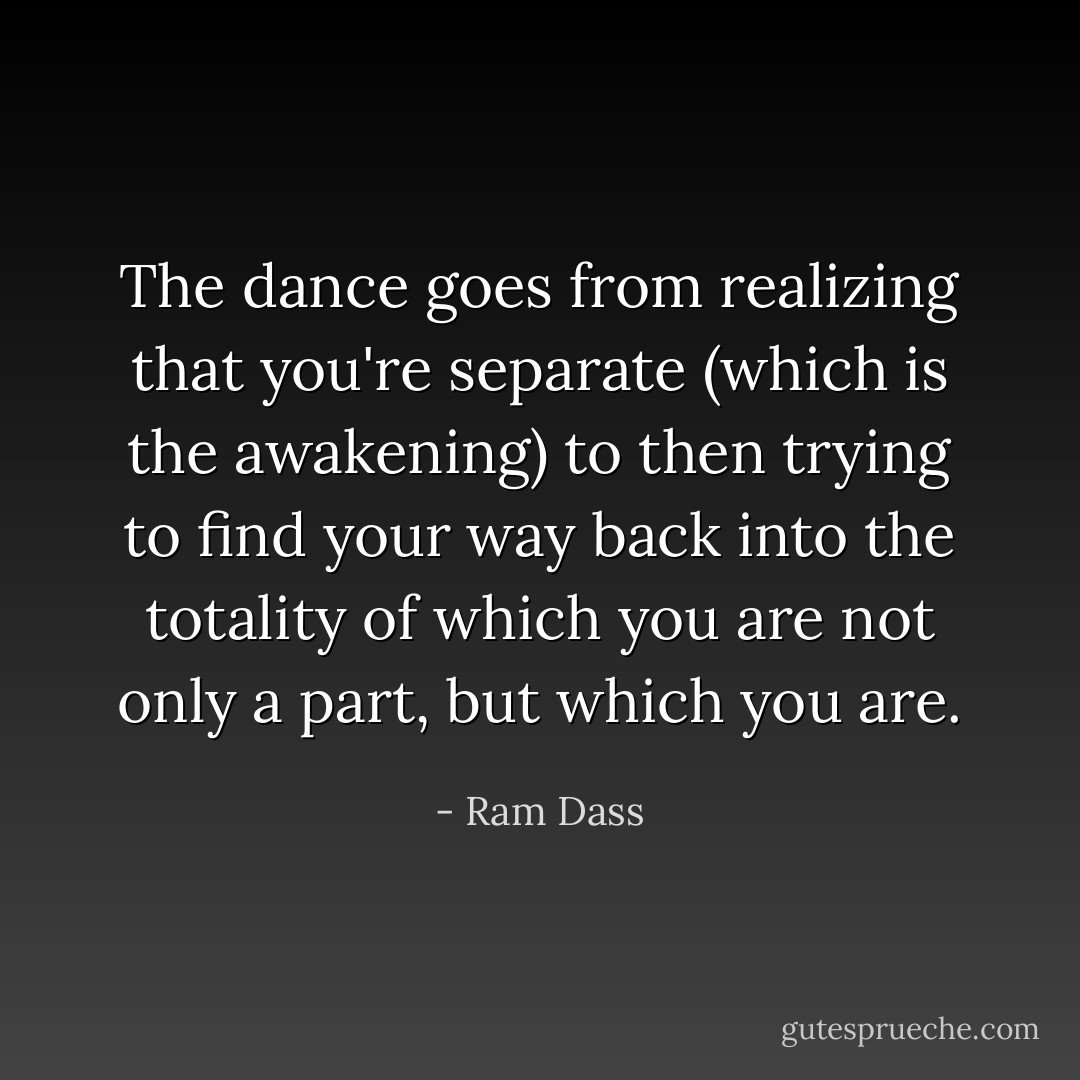 The dance goes from realizing that you're separate (which is the awakening) to then trying to find your way back into the totality of which you are not only a part, but which you are. - Ram Dass