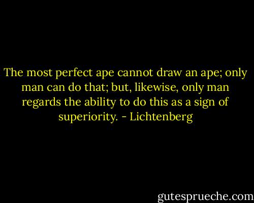 The most perfect ape cannot draw an ape; only man can do that; but, likewise, only man regards the ability to do this as a sign of superiority. - Lichtenberg