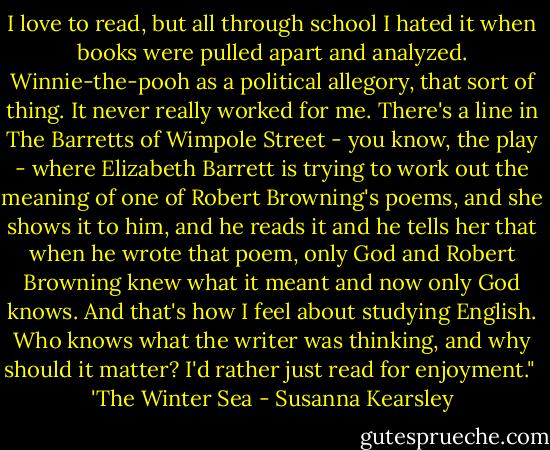 I love to read, but all through school I hated it when books were pulled apart and analyzed. Winnie-the-pooh as a political allegory, that sort of thing. It never really worked for me. There's a line in The Barretts of Wimpole Street - you know, the play - where Elizabeth Barrett is trying to work out the meaning of one of Robert Browning's poems, and she shows it to him, and he reads it and he tells her that when he wrote that poem, only God and Robert Browning knew what it meant and now only God knows. And that's how I feel about studying English. Who knows what the writer was thinking, and why should it matter? I'd rather just read for enjoyment."<br /><br />'The Winter Sea - Susanna Kearsley