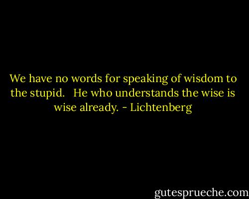We have no words for speaking of wisdom to the stupid.   He who understands the wise is wise already. - Lichtenberg