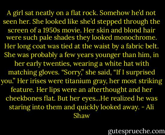 A girl sat neatly on a flat rock. Somehow he’d not seen her. She looked like she’d stepped through the screen of a 1950s movie. Her skin and blond hair were such pale shades they looked monochrome. Her long coat was tied at the waist by a fabric belt. She was probably a few years younger than him, in her early twenties, wearing a white hat with matching gloves. “Sorry,” she said, “If I surprised you.” Her irises were titanium gray, her most striking feature. Her lips were an afterthought and her cheekbones flat. But her eyes...He realized he was staring into them and quickly looked away. - Ali Shaw