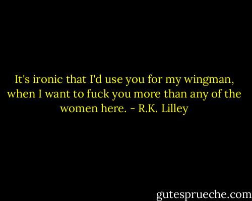 It's ironic that I'd use you for my wingman, when I want to fuck you more than any of the women here. - R.K. Lilley