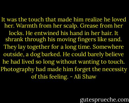 It was the touch that made him realize he loved her. Warmth from her scalp. Grease from her locks. He entwined his hand in her hair. It shrank through his moving fingers like sand. They lay together for a long time. Somewhere outside, a dog barked. He could barely believe he had lived so long without wanting to touch. Photography had made him forget the necessity of this feeling. - Ali Shaw