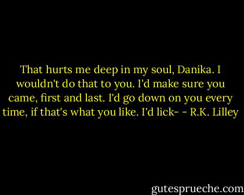 That hurts me deep in my soul, Danika. I wouldn't do that to you. I'd make sure you came, first and last. I'd go down on you every time, if that's what you like. I'd lick- - R.K. Lilley