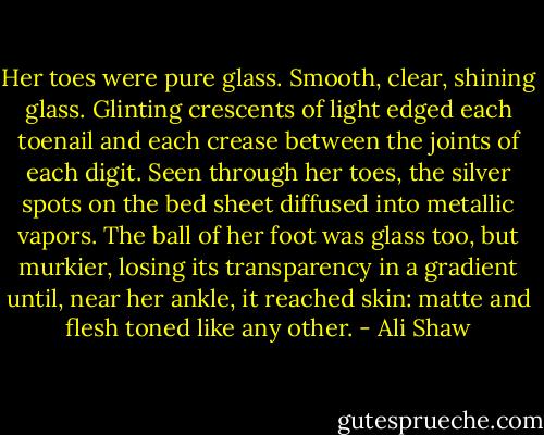 Her toes were pure glass. Smooth, clear, shining glass. Glinting crescents of light edged each toenail and each crease between the joints of each digit. Seen through her toes, the silver spots on the bed sheet diffused into metallic vapors. The ball of her foot was glass too, but murkier, losing its transparency in a gradient until, near her ankle, it reached skin: matte and flesh toned like any other. - Ali Shaw