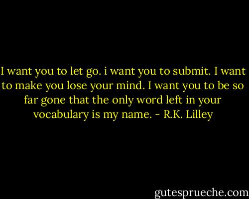 I want you to let go. i want you to submit. I want to make you lose your mind. I want you to be so far gone that the only word left in your vocabulary is my name. - R.K. Lilley