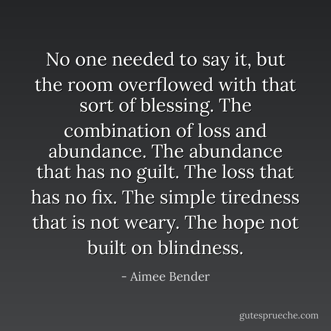 No one needed to say it, but the room overflowed with that sort of blessing. The combination of loss and abundance. The abundance that has no guilt. The loss that has no fix. The simple tiredness that is not weary. The hope not built on blindness. - Aimee Bender