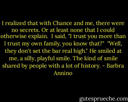 I realized that with Chance and me, there were no secrets. Or at least none that I could otherwise explain.<br /><br />I said, "I trust you more than I trust my own family, you know that?"<br /><br />"Well, they don't set the bar real high." He smiled at me, a silly, playful smile. The kind of smile shared by people with a lot of history. - Barbra Annino