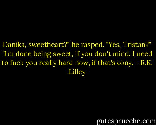 Danika, sweetheart?" he rasped. "Yes, Tristan?" "I'm done being sweet, if you don't mind. I need to fuck you really hard now, if that's okay. - R.K. Lilley