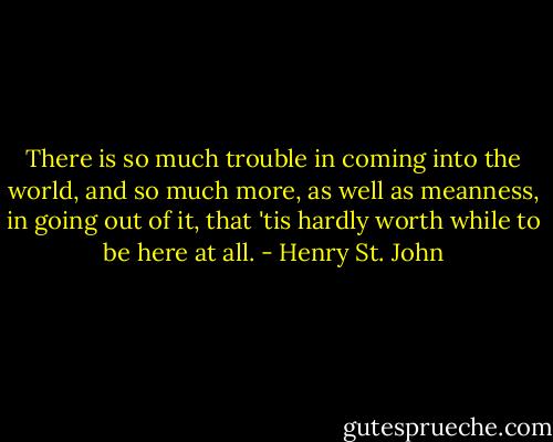 There is so much trouble in coming into the world, and so much more, as well as meanness, in going out of it, that 'tis hardly worth while to be here at all. - Henry St. John