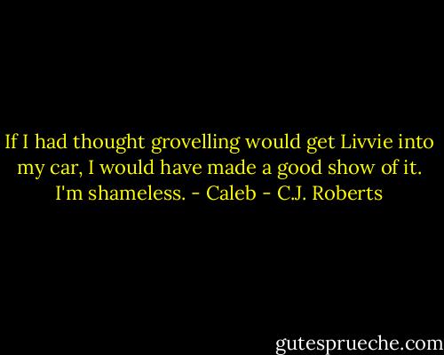 If I had thought grovelling would get Livvie into my car, I would have made a good show of it. I'm shameless. - Caleb - C.J. Roberts