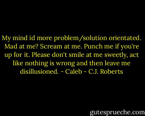 My mind id more problem/solution orientated. Mad at me? Scream at me. Punch me if you're up for it. Please don't smile at me sweetly, act like nothing is wrong and then leave me disillusioned. - Caleb - C.J. Roberts
