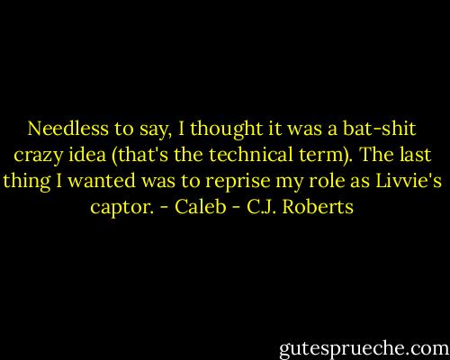 Needless to say, I thought it was a bat-shit crazy idea (that's the technical term). The last thing I wanted was to reprise my role as Livvie's captor. - Caleb - C.J. Roberts