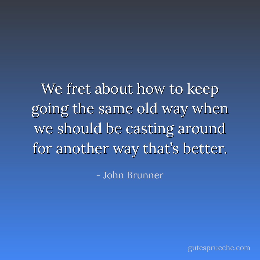 We fret about how to keep going the same old way when we should be casting around for another way that’s better. - John Brunner
