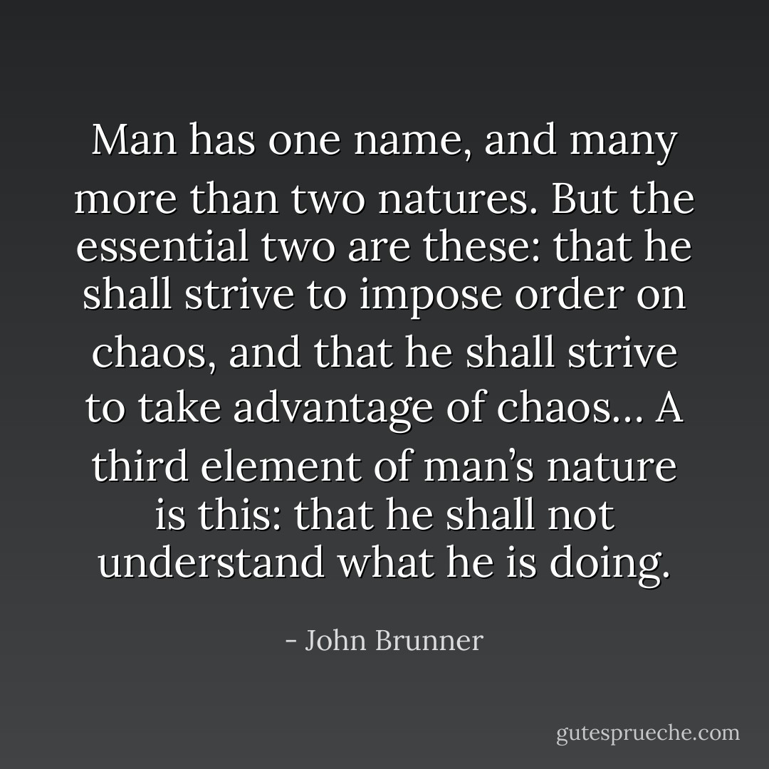 Man has one name, and many more than two natures. But the essential two are these: that he shall strive to impose order on chaos, and that he shall strive to take advantage of chaos… A third element of man’s nature is this: that he shall not understand what he is doing. - John Brunner
