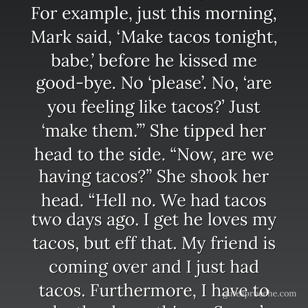 This is what you have to learn. Don’t backtalk. Don’t explain. Don’t protest. Don’t fight it out. Just say, ‘All right, honey,’ and do whatever the hell you want. For example, just this morning, Mark said, ‘Make tacos tonight, babe,’ before he kissed me good-bye. No ‘please’. No, ‘are you feeling like tacos?’ Just ‘make them.’” She tipped her head to the side. “Now, are we having tacos?” She shook her head. “Hell no. We had tacos two days ago. I get he loves my tacos, but eff that. My friend is coming over and I just had tacos. Furthermore, I have to make the damn things. So we’re having a roast. You serve company a good roast. Not freaking tacos. - Kristen Ashley