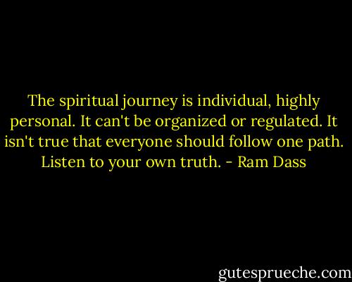 The spiritual journey is individual, highly personal. It can't be organized or regulated. It isn't true that everyone should follow one path. Listen to your own truth. - Ram Dass