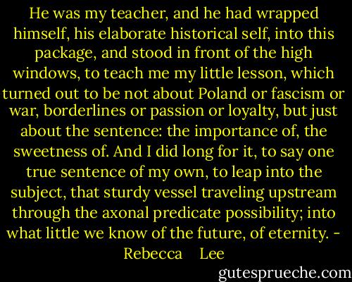 He was my teacher, and he had wrapped himself, his elaborate historical self, into this package, and stood in front of the high windows, to teach me my little lesson, which turned out to be not about Poland or fascism or war, borderlines or passion or loyalty, but just about the sentence: the importance of, the sweetness of. And I did long for it, to say one true sentence of my own, to leap into the subject, that sturdy vessel traveling upstream through the axonal predicate possibility; into what little we know of the future, of eternity. - Rebecca    Lee