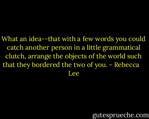What an idea--that with a few words you could catch another person in a little grammatical clutch, arrange the objects of the world such that they bordered the two of you. - Rebecca    Lee