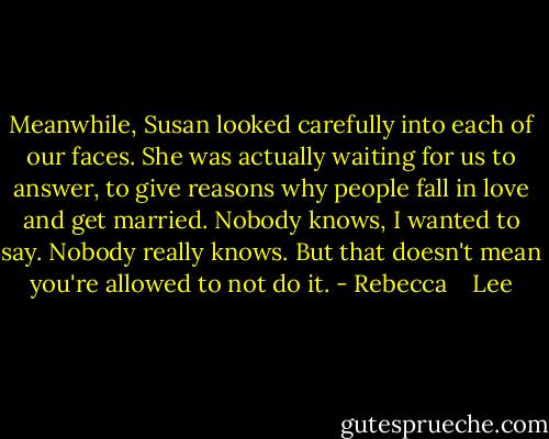 Meanwhile, Susan looked carefully into each of our faces. She was actually waiting for us to answer, to give reasons why people fall in love and get married. Nobody knows, I wanted to say. Nobody really knows. But that doesn't mean you're allowed to not do it. - Rebecca    Lee