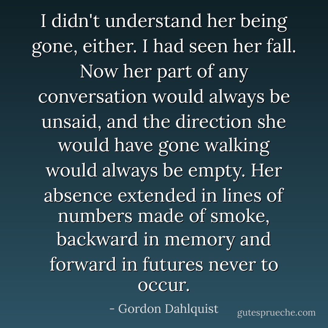 I didn't understand her being gone, either. I had seen her fall. Now her part of any conversation would always be unsaid, and the direction she would have gone walking would always be empty. Her absence extended in lines of numbers made of smoke, backward in memory and forward in futures never to occur. - Gordon Dahlquist