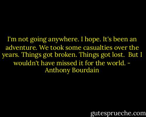 I'm not going anywhere. I hope. It's been an adventure. We took some casualties over the years. Things got broken. Things got lost. <br />But I wouldn't have missed it for the world. - Anthony Bourdain