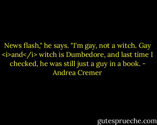 News flash," he says. "I'm gay, not a witch. Gay <i>and</i> witch is Dumbedore, and last time I checked, he was still just a guy in a book. - Andrea Cremer
