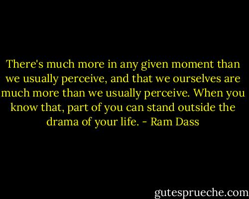 There's much more in any given moment than we usually perceive, and that we ourselves are much more than we usually perceive. When you know that, part of you can stand outside the drama of your life. - Ram Dass