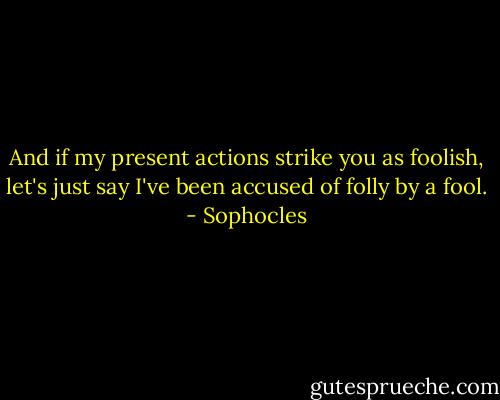 And if my present actions strike you as foolish, let's just say I've been accused of folly by a fool. - Sophocles