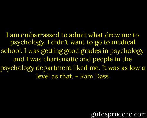 I am embarrassed to admit what drew me to psychology. I didn't want to go to medical school. I was getting good grades in psychology and I was charismatic and people in the psychology department liked me. It was as low a level as that. - Ram Dass