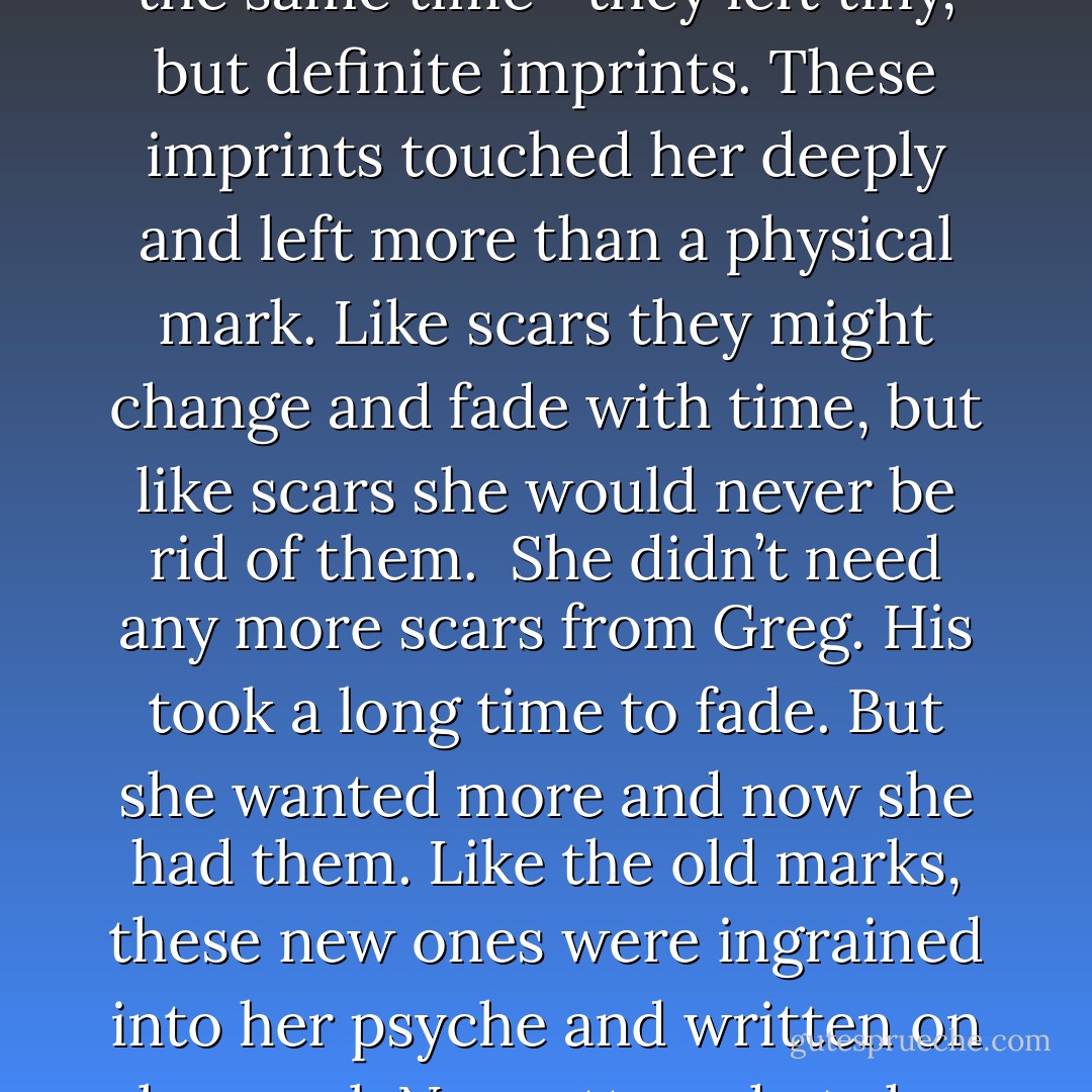 Her skin burned where he touched her. <br />And as his hands moved over her with paradoxical motion—light and rough, heavy and delicate, all at the same time—they left tiny, but definite imprints. These imprints touched her deeply and left more than a physical mark. Like scars they might change and fade with time, but like scars she would never be rid of them. <br />She didn’t need any more scars from Greg. His took a long time to fade. But she wanted more and now she had them. Like the old marks, these new ones were ingrained into her psyche and written on her soul. No matter what she did from this day forward those marks would forever remain as a reminder of his touch and how he made her feel. - Olivia Fuller