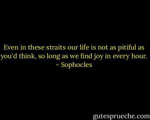 Even in these straits our life is not as pitiful as you'd think, so long as we find joy in every hour. - Sophocles