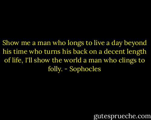Show me a man who longs to live a day beyond his time who turns his back on a decent length of life, I'll show the world a man who clings to folly. - Sophocles