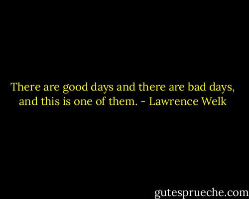 There are good days and there are bad days, and this is one of them. - Lawrence Welk