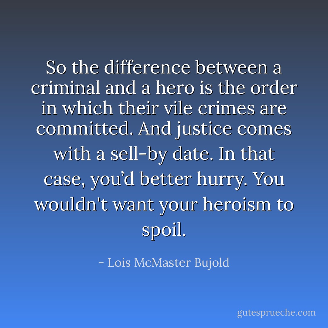 So the difference between a criminal and a hero is the <i>order</i> in which their vile crimes are committed. And justice comes with a sell-by date. In that case, you’d better hurry. You wouldn't want your heroism to spoil. - Lois McMaster Bujold